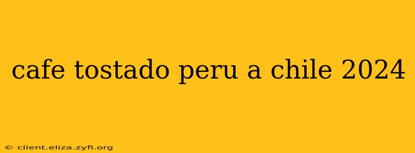 cafe tostado peru a chile 2024