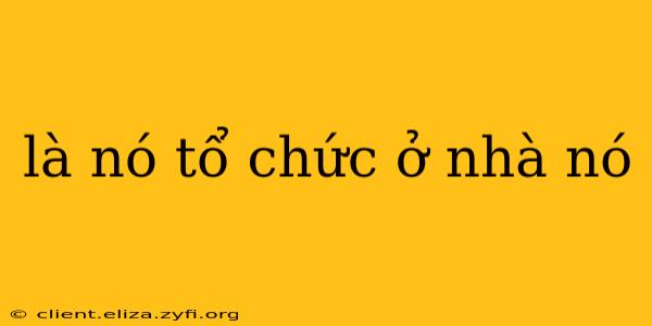 là nó tổ chức ở nhà nó