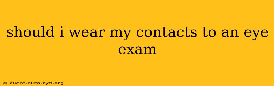 should i wear my contacts to an eye exam
