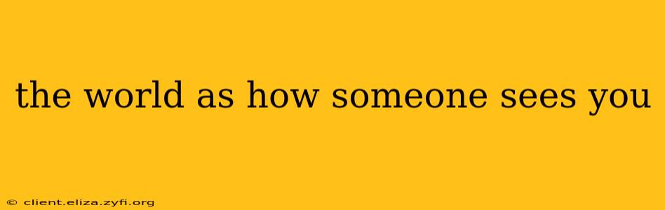 the world as how someone sees you